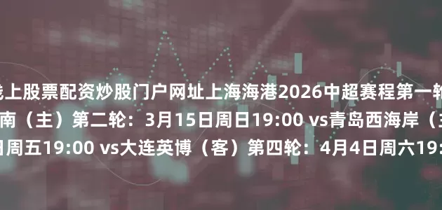 线上股票配资炒股门户网址上海海港2026中超赛程第一轮：3月7日周六19:35 vs河南（主）第二轮：3月15日周日19:00 vs青岛西海岸（主）第三轮：3月20日周五19:00 vs大连英博（客）第四轮：4月4日周六19:35 vs云南玉昆（主）第五轮：4月11日周六19:35 vs上海申花（客）第六轮：4月17日周五19:35 vs山东泰山（客）第七轮：4月21日周二20:00 vs重庆铜梁