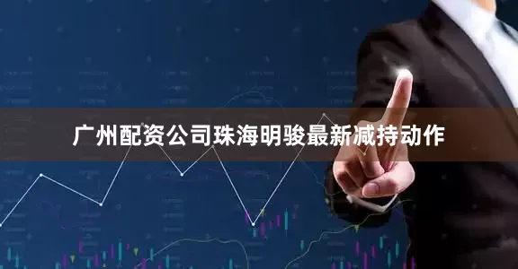 广州配资公司珠海明骏最新减持动作