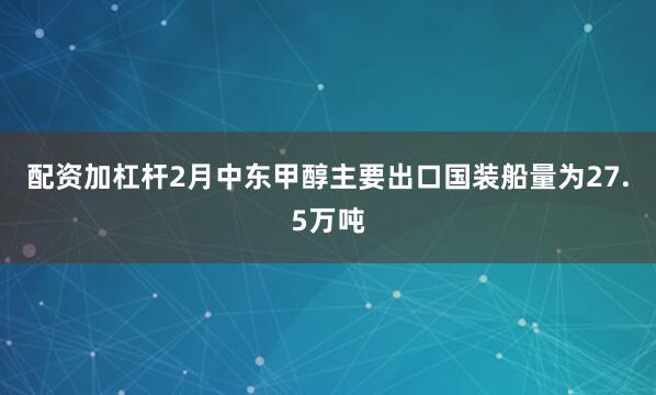 配资加杠杆2月中东甲醇主要出口国装船量为27.5万吨