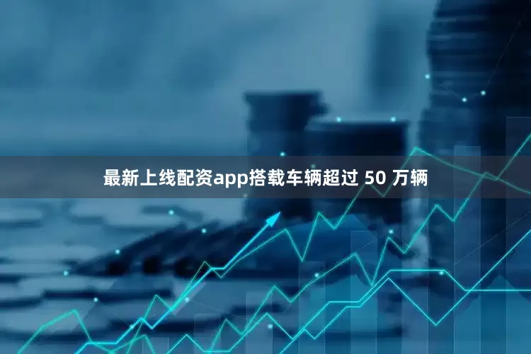 最新上线配资app搭载车辆超过 50 万辆
