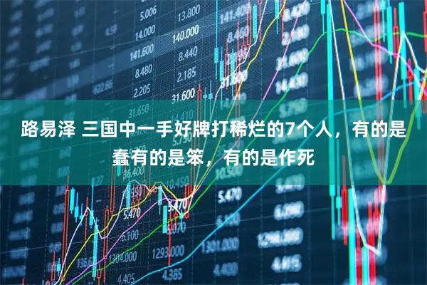 路易泽 三国中一手好牌打稀烂的7个人，有的是蠢有的是笨，有的是作死