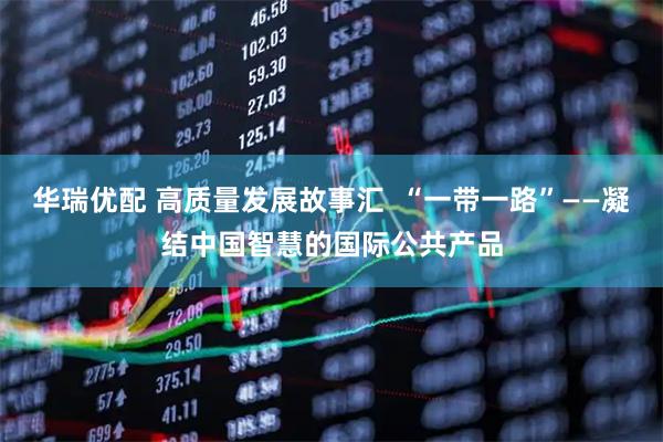 华瑞优配 高质量发展故事汇  “一带一路”——凝结中国智慧的国际公共产品