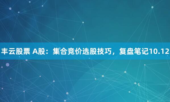 丰云股票 A股：集合竞价选股技巧，复盘笔记10.12