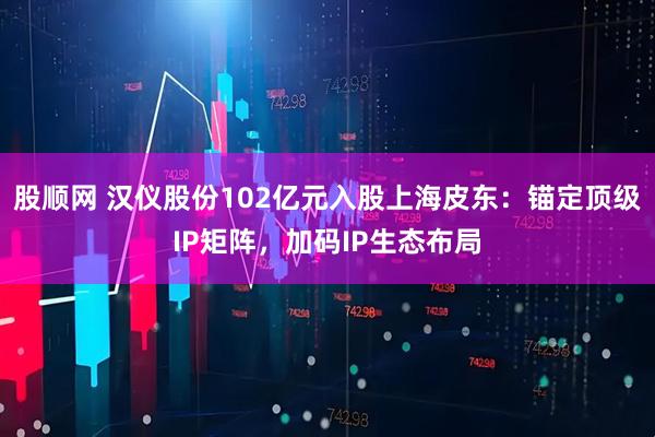 股顺网 汉仪股份102亿元入股上海皮东：锚定顶级IP矩阵，加码IP生态布局