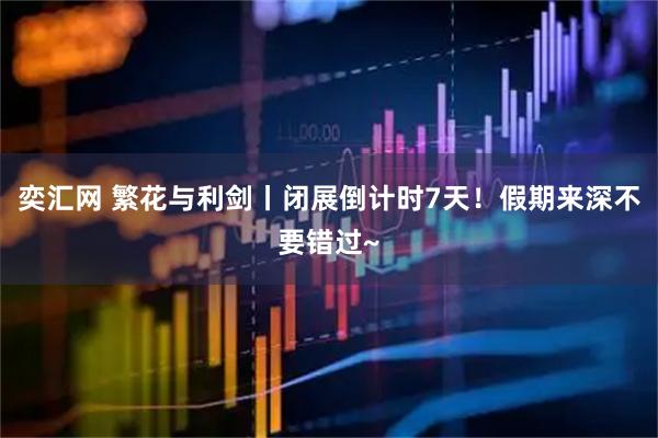 奕汇网 繁花与利剑丨闭展倒计时7天！假期来深不要错过~