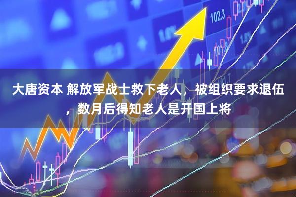 大唐资本 解放军战士救下老人，被组织要求退伍，数月后得知老人是开国上将