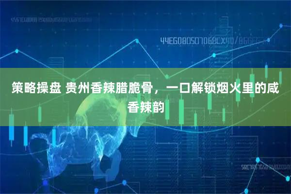策略操盘 贵州香辣腊脆骨，一口解锁烟火里的咸香辣韵