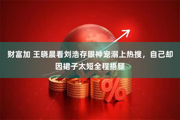 财富加 王晓晨看刘浩存眼神宠溺上热搜，自己却因裙子太短全程捂腿