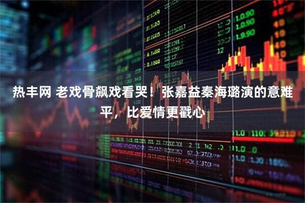 热丰网 老戏骨飙戏看哭！张嘉益秦海璐演的意难平，比爱情更戳心