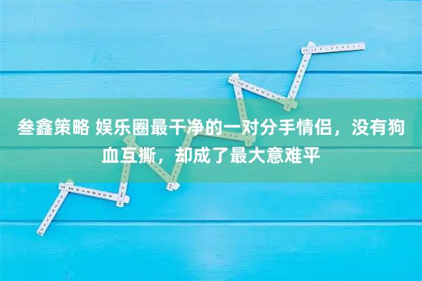 叁鑫策略 娱乐圈最干净的一对分手情侣，没有狗血互撕，却成了最大意难平
