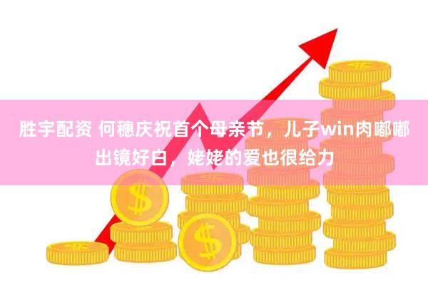 胜宇配资 何穗庆祝首个母亲节，儿子win肉嘟嘟出镜好白，姥姥的爱也很给力