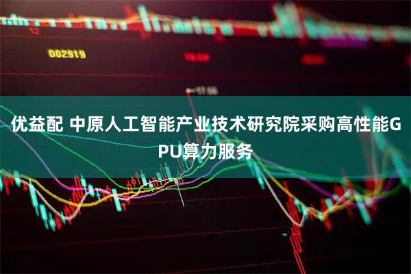 优益配 中原人工智能产业技术研究院采购高性能GPU算力服务