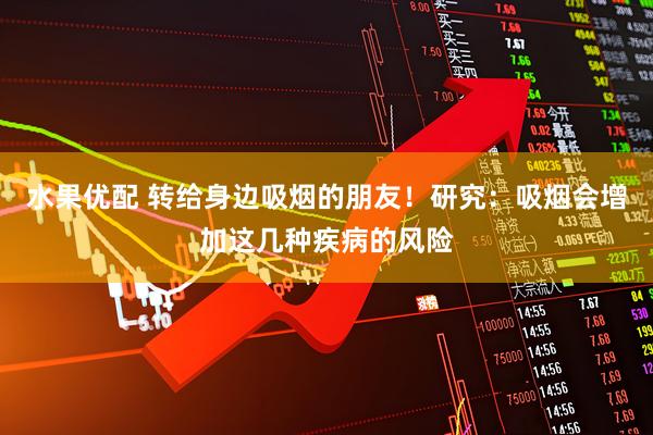 水果优配 转给身边吸烟的朋友！研究：吸烟会增加这几种疾病的风险