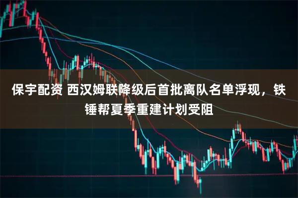 保宇配资 西汉姆联降级后首批离队名单浮现，铁锤帮夏季重建计划受阻