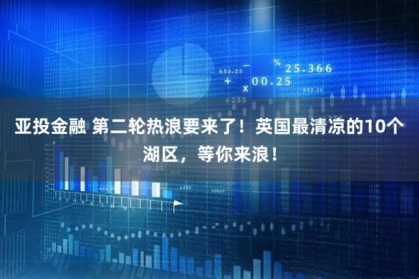 亚投金融 第二轮热浪要来了！英国最清凉的10个湖区，等你来浪！