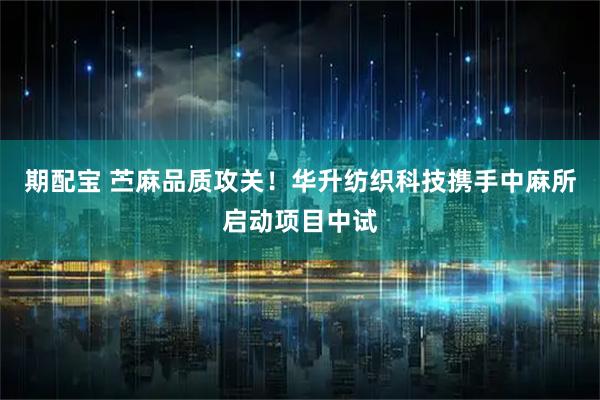 期配宝 苎麻品质攻关！华升纺织科技携手中麻所启动项目中试