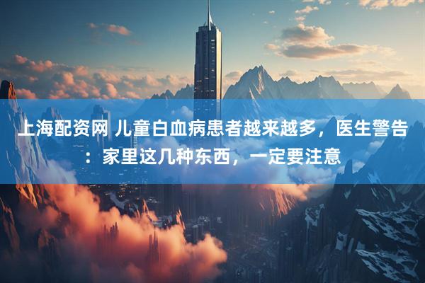 上海配资网 儿童白血病患者越来越多，医生警告：家里这几种东西，一定要注意