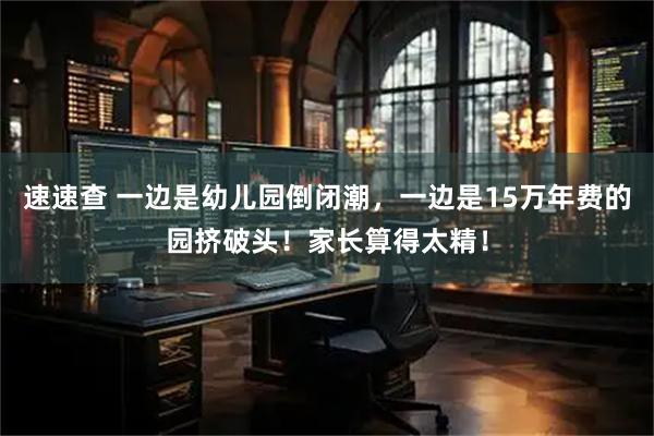 速速查 一边是幼儿园倒闭潮，一边是15万年费的园挤破头！家长算得太精！