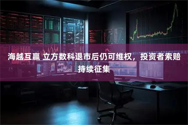 海越互赢 立方数科退市后仍可维权，投资者索赔持续征集