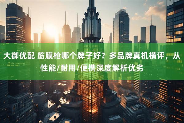 大御优配 筋膜枪哪个牌子好？多品牌真机横评，从性能/耐用/便携深度解析优劣