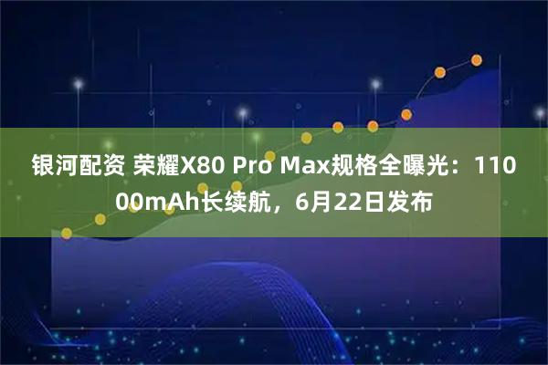 银河配资 荣耀X80 Pro Max规格全曝光：11000mAh长续航，6月22日发布